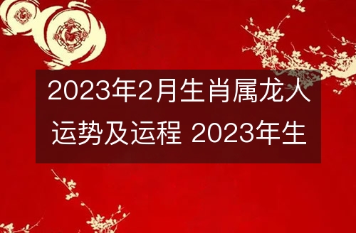 2023年2月生肖属龙人运势及运程 2023年生肖属龙的人2月运势及运程