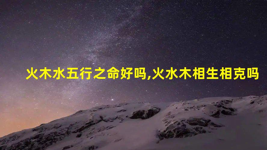 火木水五行之命好吗,火水木相生相克吗