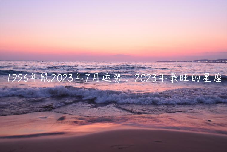 1996年鼠2023年7月运势，2023年最旺的星座